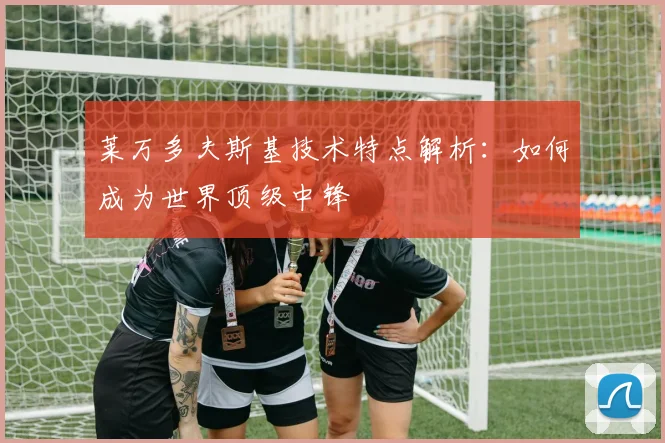 莱万多夫斯基技术特点解析:如何成为世界顶级中锋