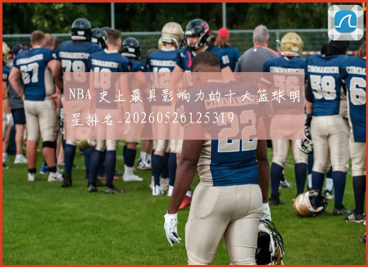 NBA 史上最具影响力的十大篮球明星排名_20260526125319