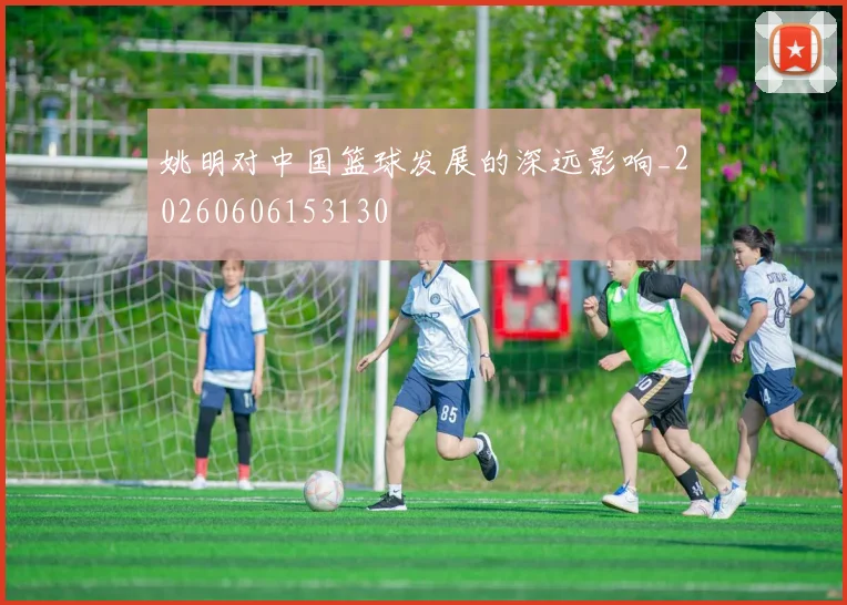 姚明对中国篮球发展的深远影响_20260606153130