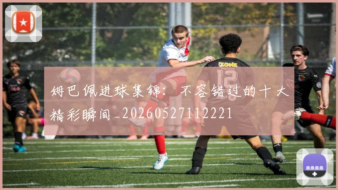 姆巴佩进球集锦:不容错过的十大精彩瞬间_20260527112221