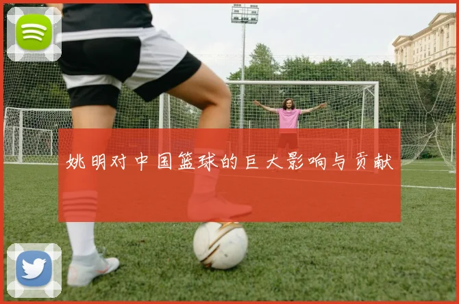 姚明对中国篮球的巨大影响与贡献