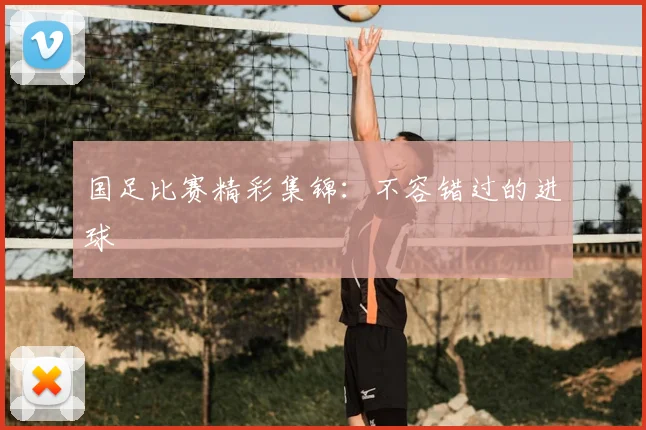 国足比赛精彩集锦:不容错过的进球