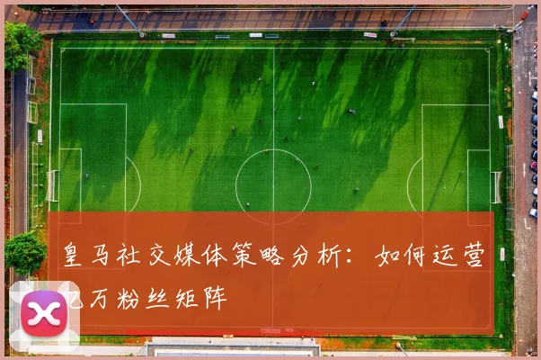 皇马社交媒体策略分析:如何运营亿万粉丝矩阵