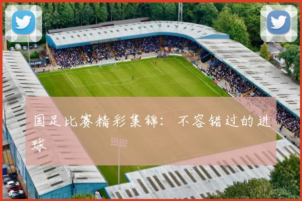 国足比赛精彩集锦:不容错过的进球