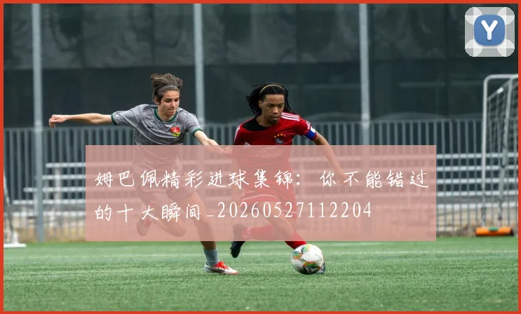 姆巴佩精彩进球集锦:你不能错过的十大瞬间_20260527112204