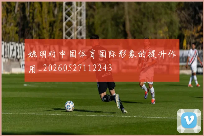 姚明对中国体育国际形象的提升作用_20260527112243
