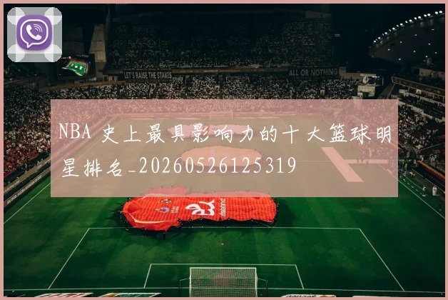 NBA 史上最具影响力的十大篮球明星排名_20260526125319