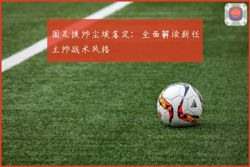 国足换帅尘埃落定：全面解读新任主帅战术风格